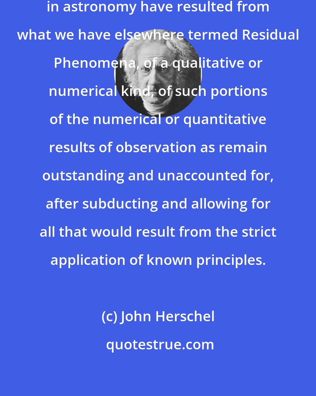 John Herschel: Almost all the greatest discoveries in astronomy have resulted from what we have elsewhere termed Residual Phenomena, of a qualitative or numerical kind, of such portions of the numerical or quantitative results of observation as remain outstanding and unaccounted for, after subducting and allowing for all that would result from the strict application of known principles.