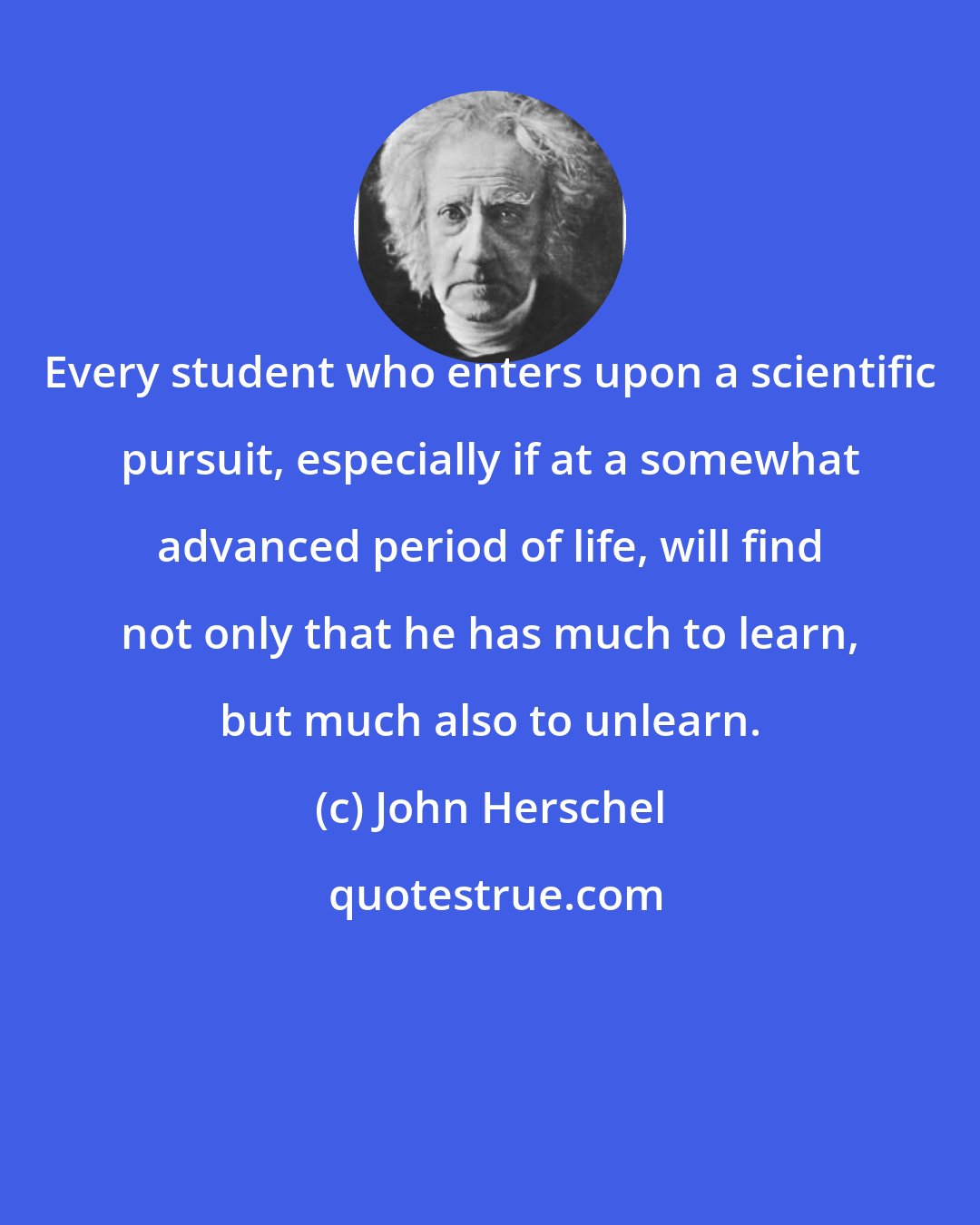 John Herschel: Every student who enters upon a scientific pursuit, especially if at a somewhat advanced period of life, will find not only that he has much to learn, but much also to unlearn.