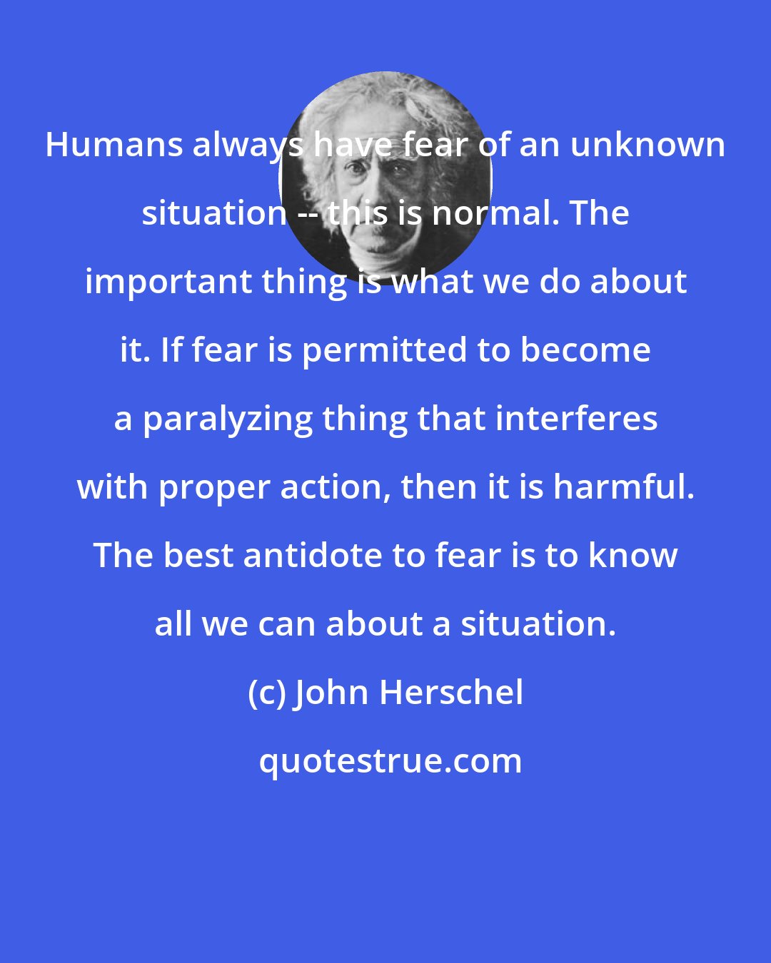 John Herschel: Humans always have fear of an unknown situation -- this is normal. The important thing is what we do about it. If fear is permitted to become a paralyzing thing that interferes with proper action, then it is harmful. The best antidote to fear is to know all we can about a situation.