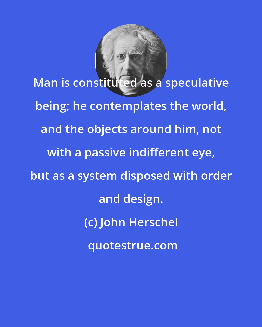 John Herschel: Man is constituted as a speculative being; he contemplates the world, and the objects around him, not with a passive indifferent eye, but as a system disposed with order and design.