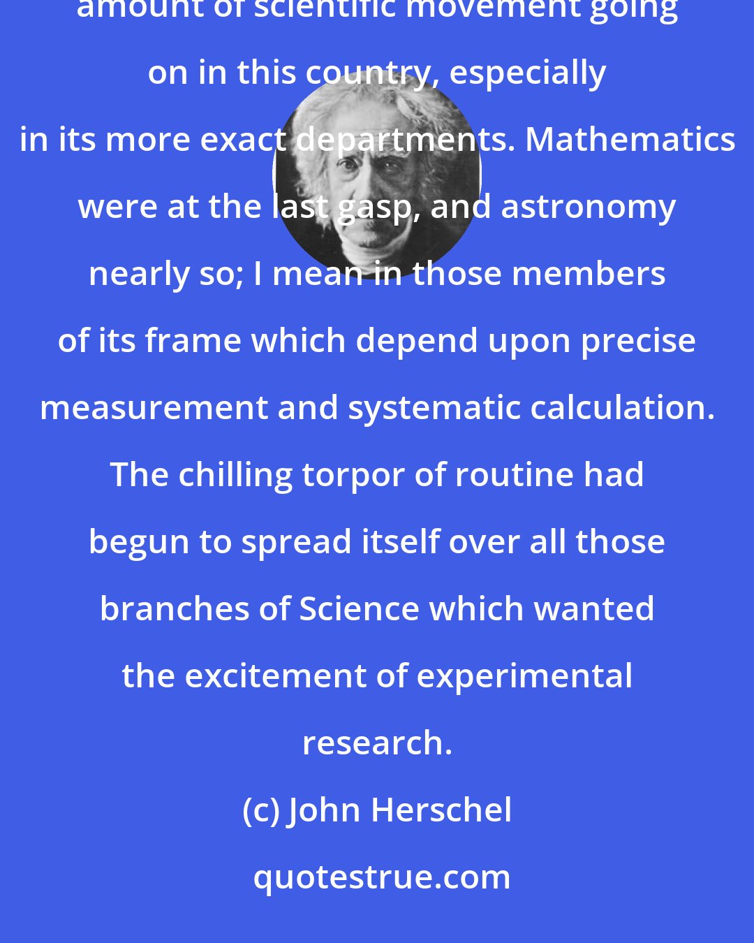 John Herschel: The end of the eighteenth and the commencement of the nineteenth century are remarkable for the small amount of scientific movement going on in this country, especially in its more exact departments. Mathematics were at the last gasp, and astronomy nearly so; I mean in those members of its frame which depend upon precise measurement and systematic calculation. The chilling torpor of routine had begun to spread itself over all those branches of Science which wanted the excitement of experimental research.