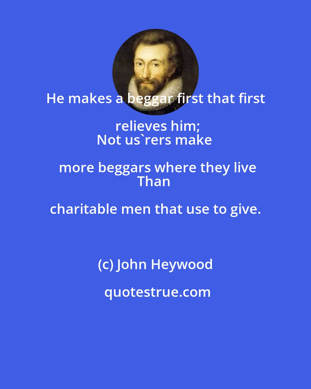 John Heywood: He makes a beggar first that first relieves him;
Not us'rers make more beggars where they live
Than charitable men that use to give.