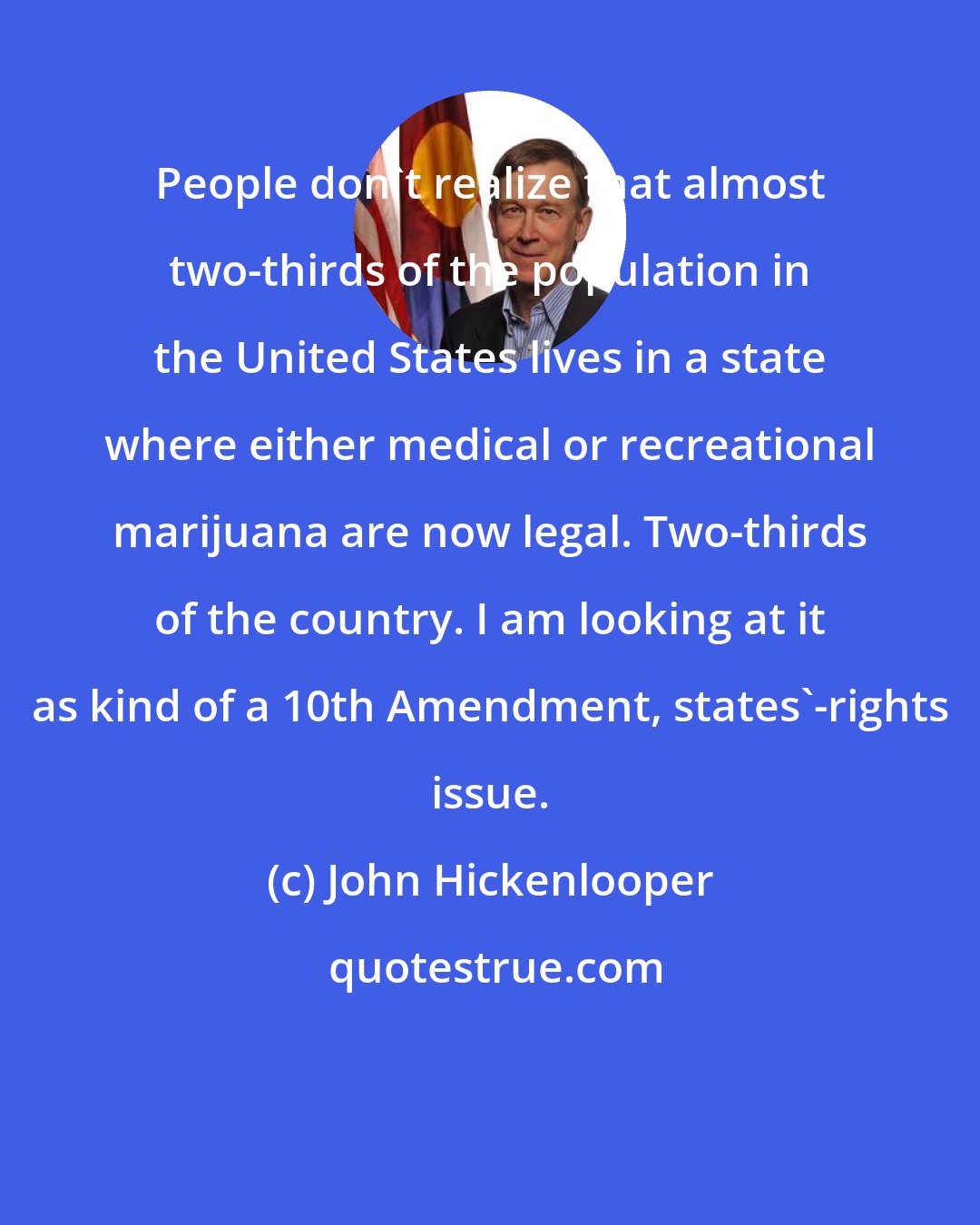 John Hickenlooper: People don't realize that almost two-thirds of the population in the United States lives in a state where either medical or recreational marijuana are now legal. Two-thirds of the country. I am looking at it as kind of a 10th Amendment, states'-rights issue.