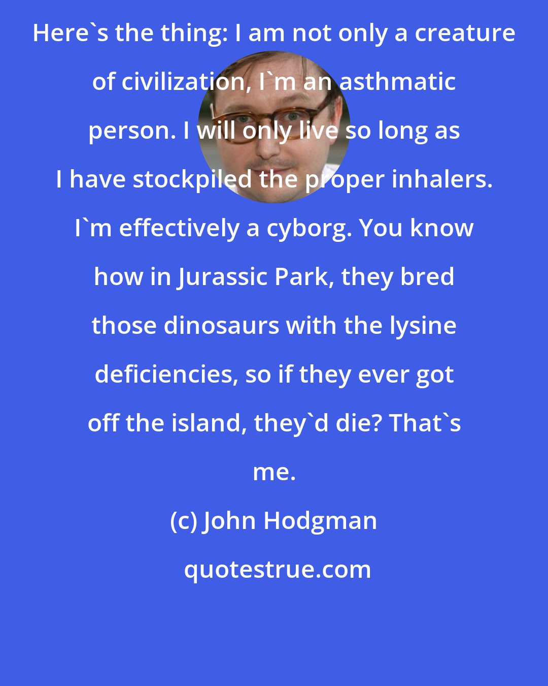 John Hodgman: Here's the thing: I am not only a creature of civilization, I'm an asthmatic person. I will only live so long as I have stockpiled the proper inhalers. I'm effectively a cyborg. You know how in Jurassic Park, they bred those dinosaurs with the lysine deficiencies, so if they ever got off the island, they'd die? That's me.
