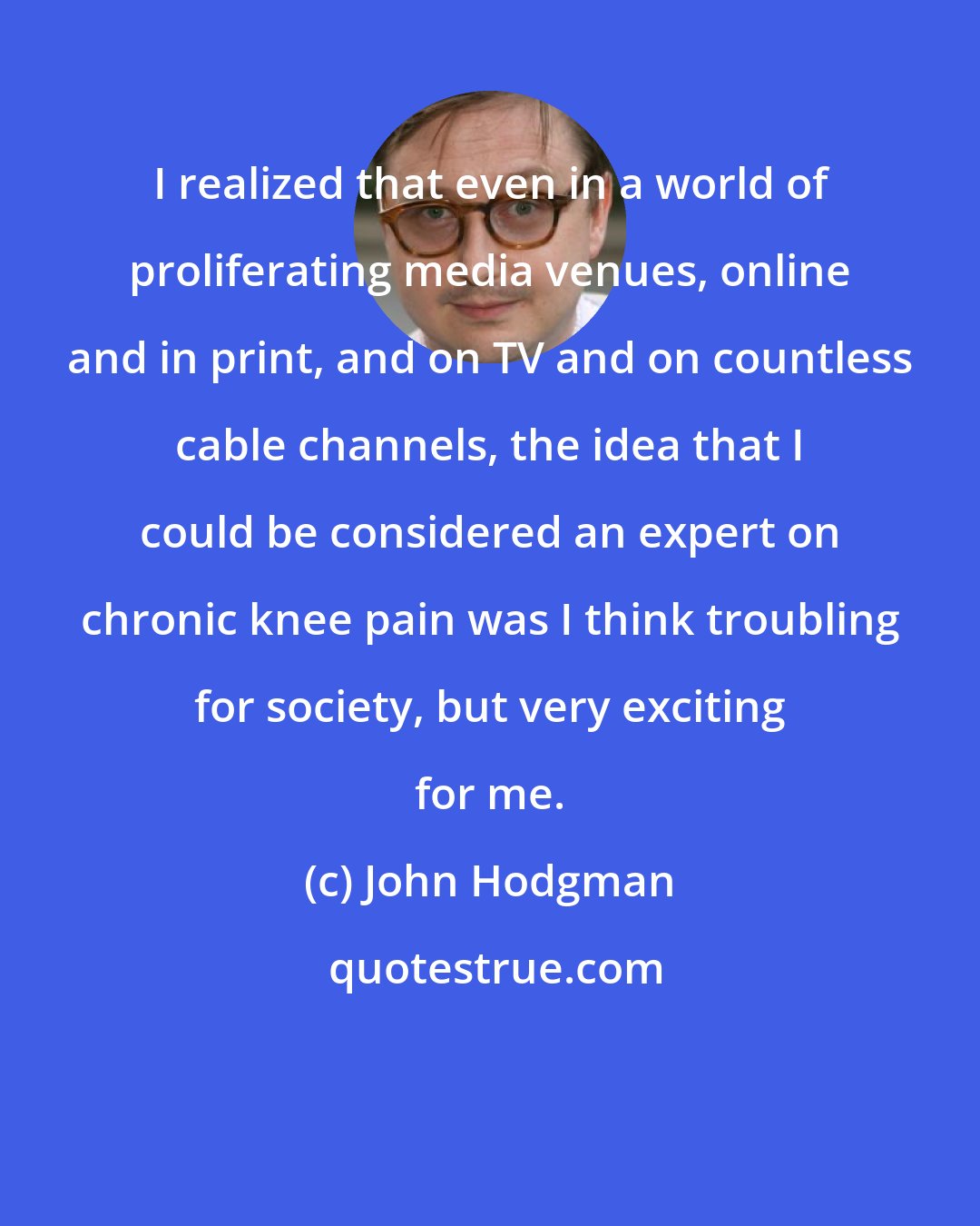 John Hodgman: I realized that even in a world of proliferating media venues, online and in print, and on TV and on countless cable channels, the idea that I could be considered an expert on chronic knee pain was I think troubling for society, but very exciting for me.