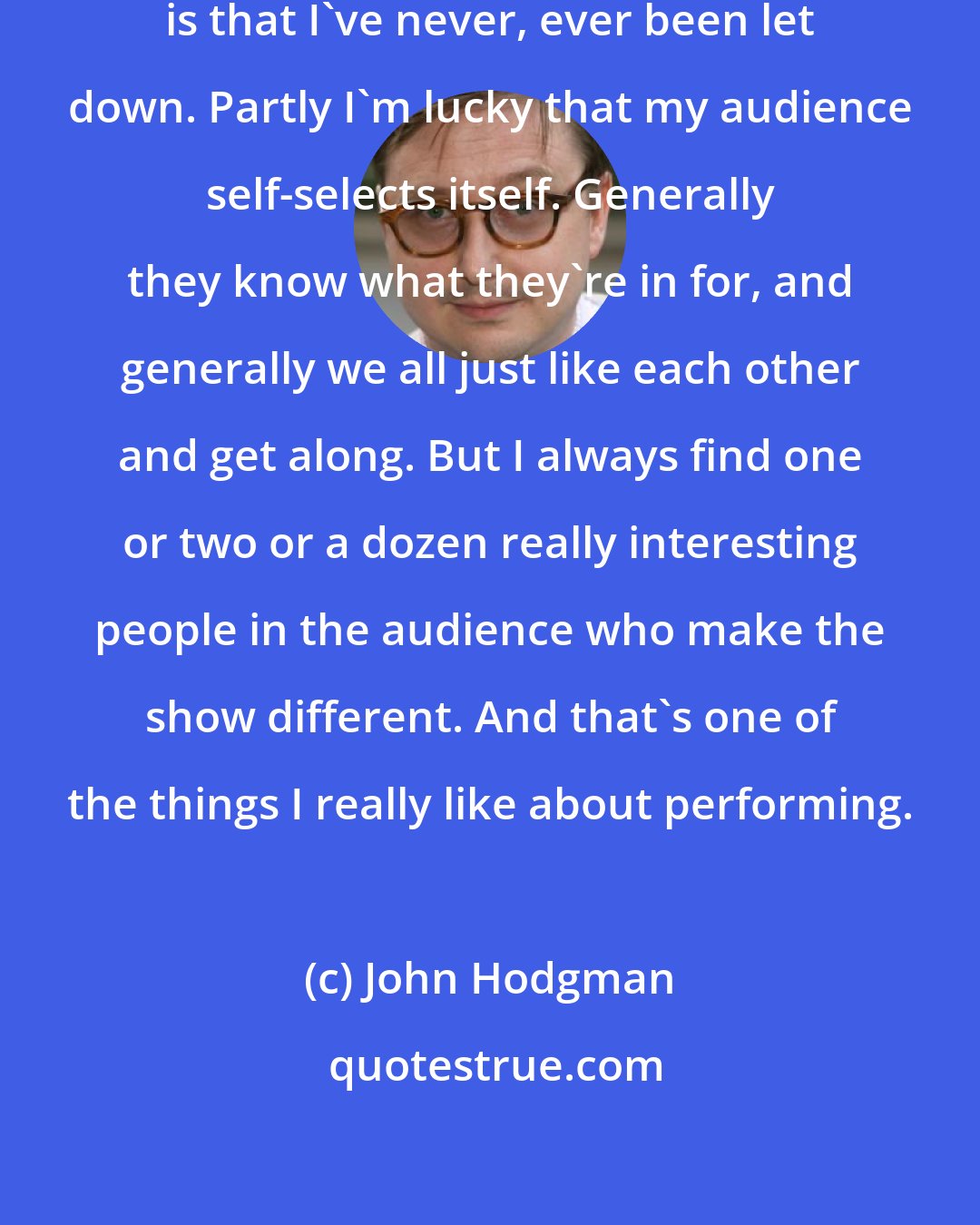 John Hodgman: The nice thing about live performance is that I've never, ever been let down. Partly I'm lucky that my audience self-selects itself. Generally they know what they're in for, and generally we all just like each other and get along. But I always find one or two or a dozen really interesting people in the audience who make the show different. And that's one of the things I really like about performing.