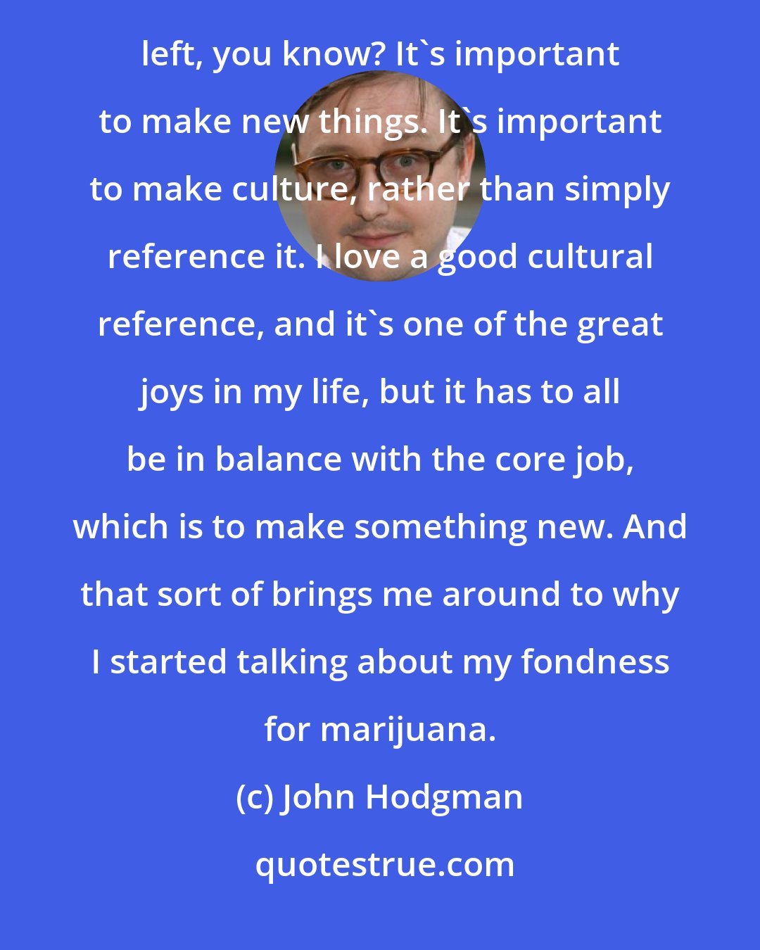 John Hodgman: I realized that we're now at a point of self-reference with the Internet culture that there's almost no there left, you know? It's important to make new things. It's important to make culture, rather than simply reference it. I love a good cultural reference, and it's one of the great joys in my life, but it has to all be in balance with the core job, which is to make something new. And that sort of brings me around to why I started talking about my fondness for marijuana.