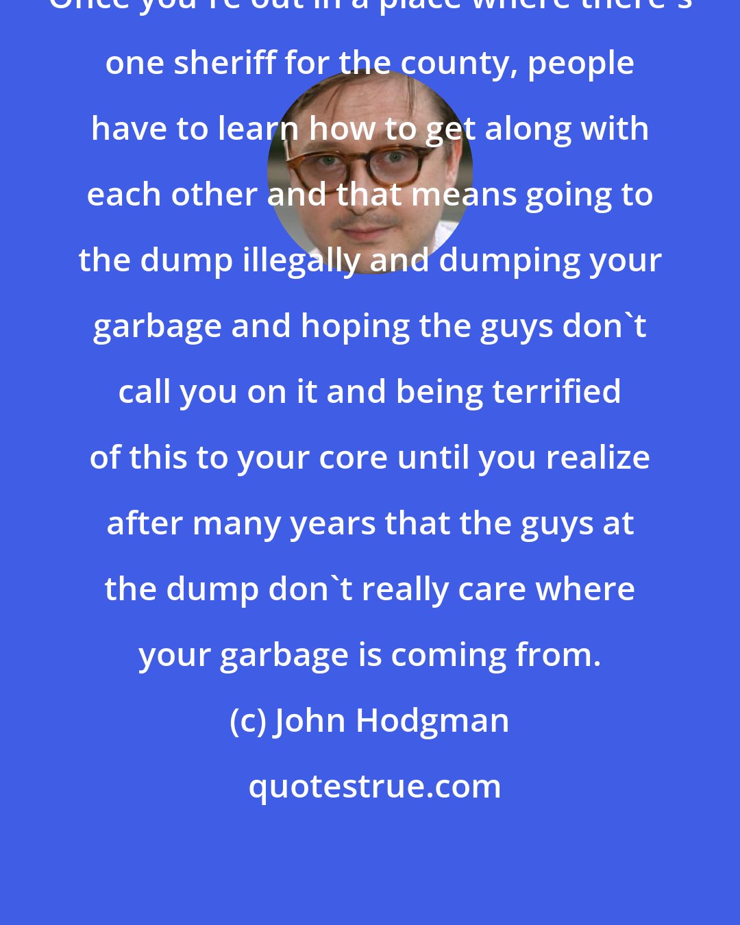 John Hodgman: Once you're out in a place where there's one sheriff for the county, people have to learn how to get along with each other and that means going to the dump illegally and dumping your garbage and hoping the guys don't call you on it and being terrified of this to your core until you realize after many years that the guys at the dump don't really care where your garbage is coming from.