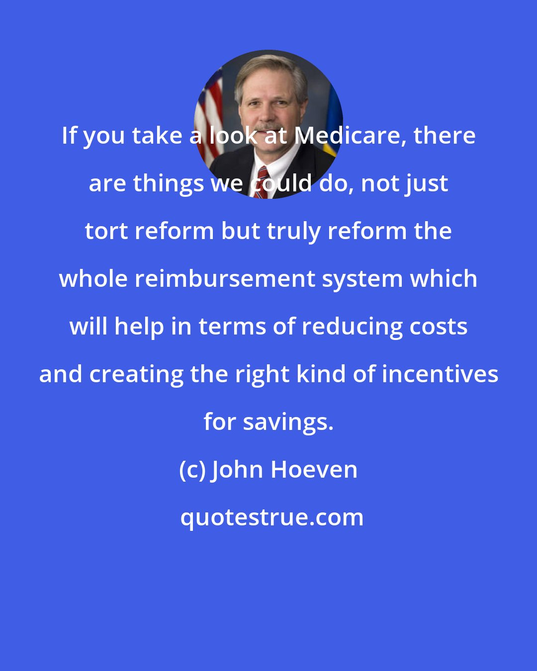 John Hoeven: If you take a look at Medicare, there are things we could do, not just tort reform but truly reform the whole reimbursement system which will help in terms of reducing costs and creating the right kind of incentives for savings.