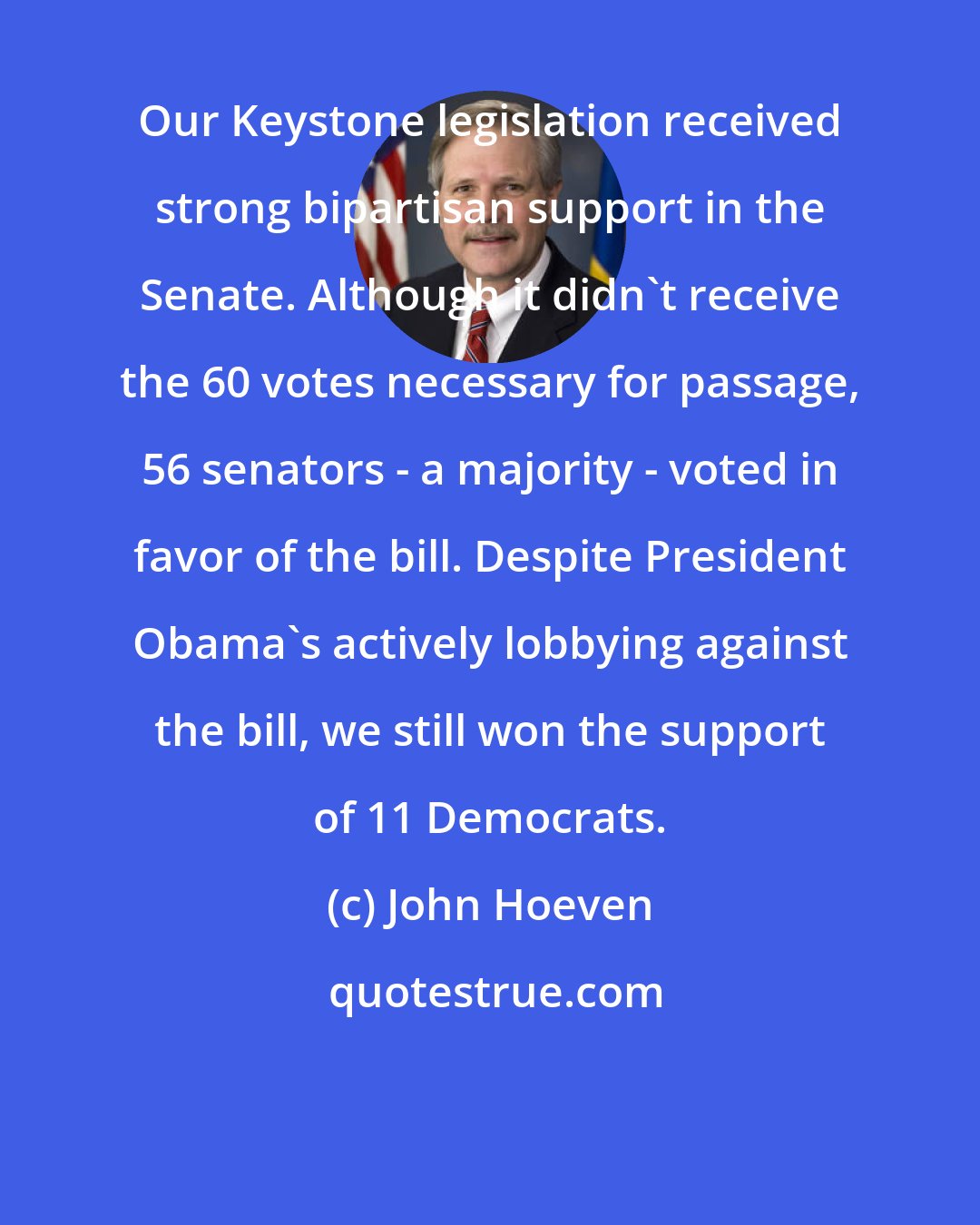 John Hoeven: Our Keystone legislation received strong bipartisan support in the Senate. Although it didn't receive the 60 votes necessary for passage, 56 senators - a majority - voted in favor of the bill. Despite President Obama's actively lobbying against the bill, we still won the support of 11 Democrats.