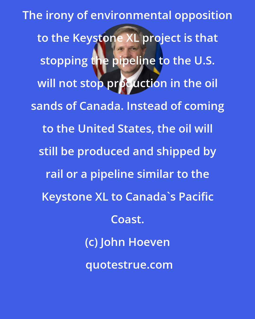 John Hoeven: The irony of environmental opposition to the Keystone XL project is that stopping the pipeline to the U.S. will not stop production in the oil sands of Canada. Instead of coming to the United States, the oil will still be produced and shipped by rail or a pipeline similar to the Keystone XL to Canada's Pacific Coast.