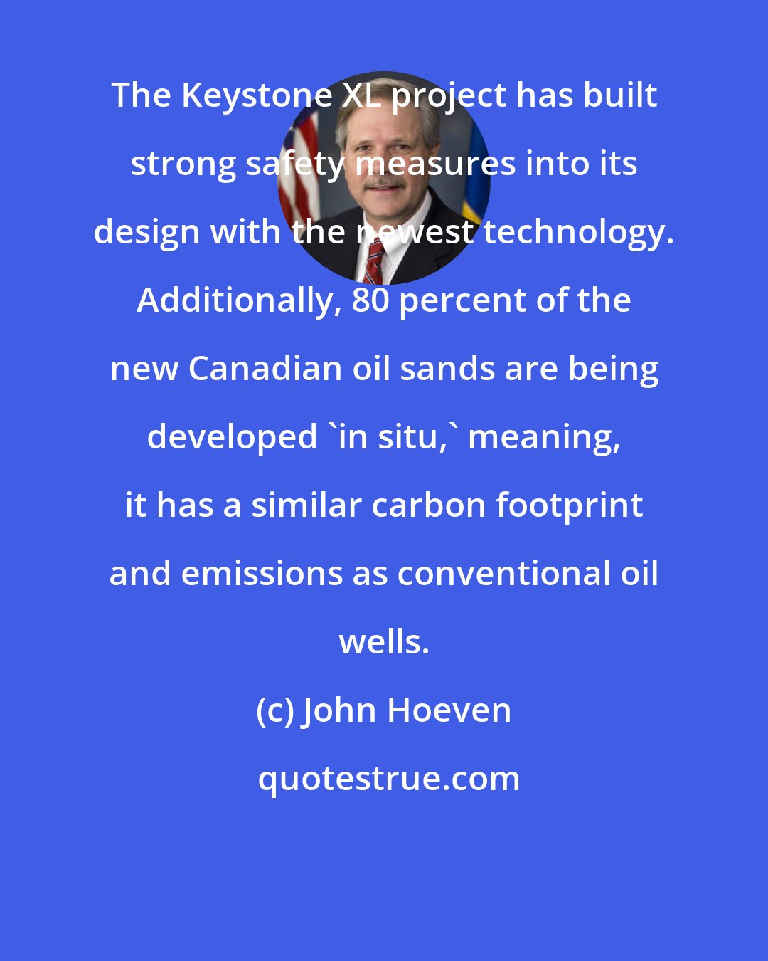 John Hoeven: The Keystone XL project has built strong safety measures into its design with the newest technology. Additionally, 80 percent of the new Canadian oil sands are being developed 'in situ,' meaning, it has a similar carbon footprint and emissions as conventional oil wells.