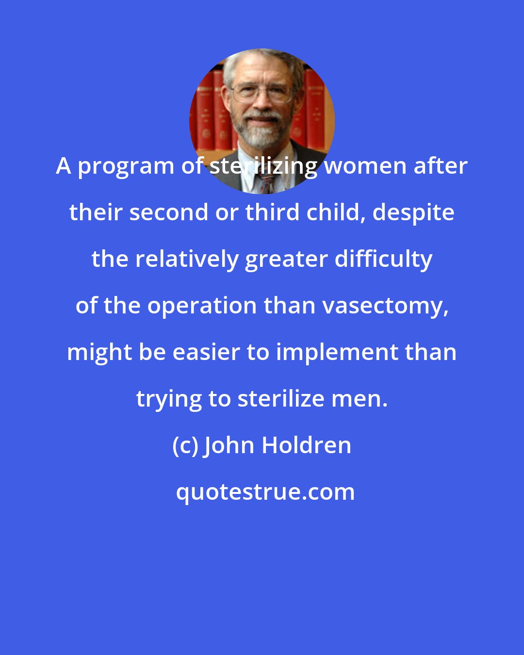 John Holdren: A program of sterilizing women after their second or third child, despite the relatively greater difficulty of the operation than vasectomy, might be easier to implement than trying to sterilize men.