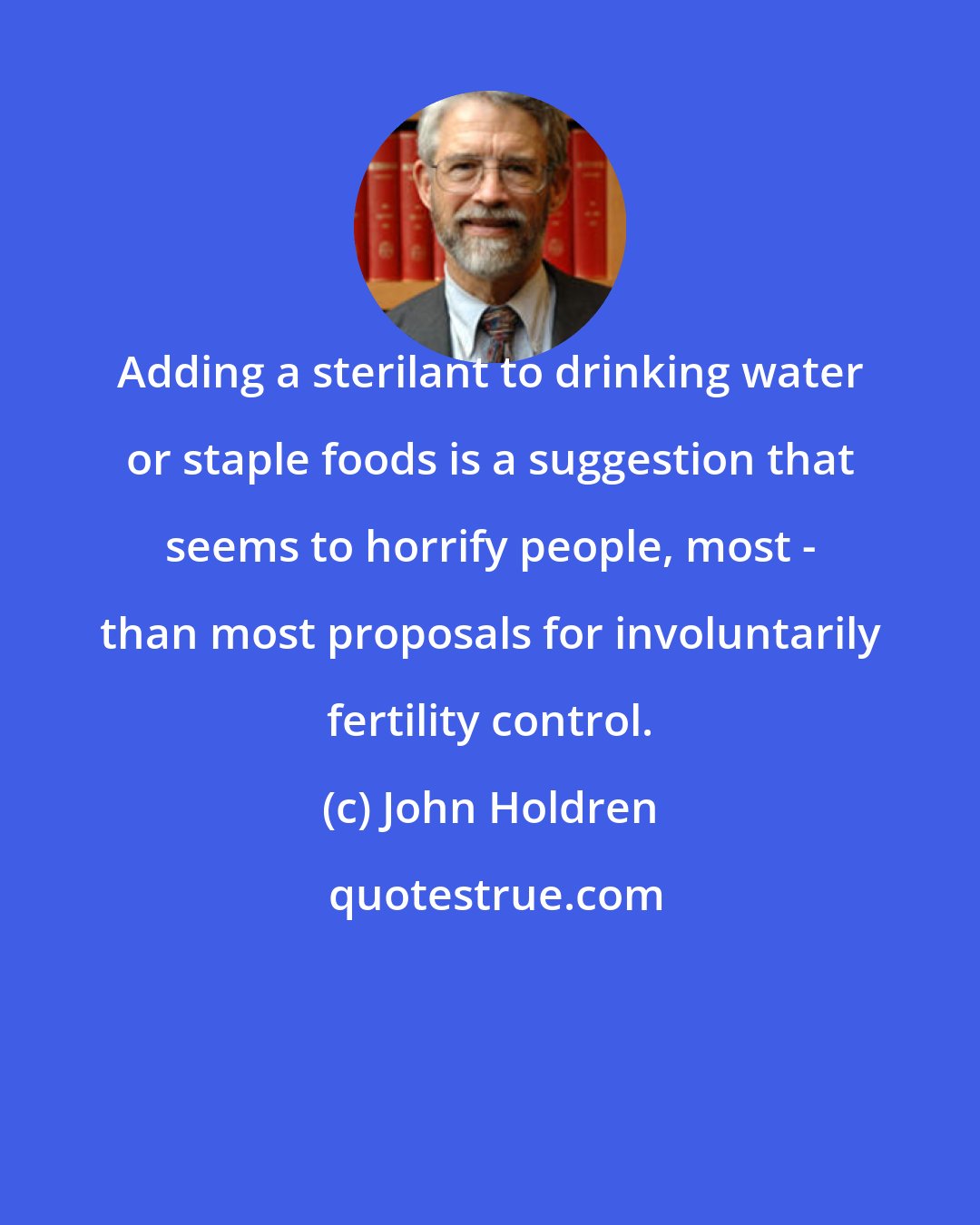 John Holdren: Adding a sterilant to drinking water or staple foods is a suggestion that seems to horrify people, most - than most proposals for involuntarily fertility control.