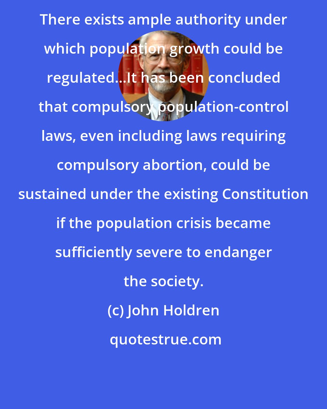 John Holdren: There exists ample authority under which population growth could be regulated...It has been concluded that compulsory population-control laws, even including laws requiring compulsory abortion, could be sustained under the existing Constitution if the population crisis became sufficiently severe to endanger the society.