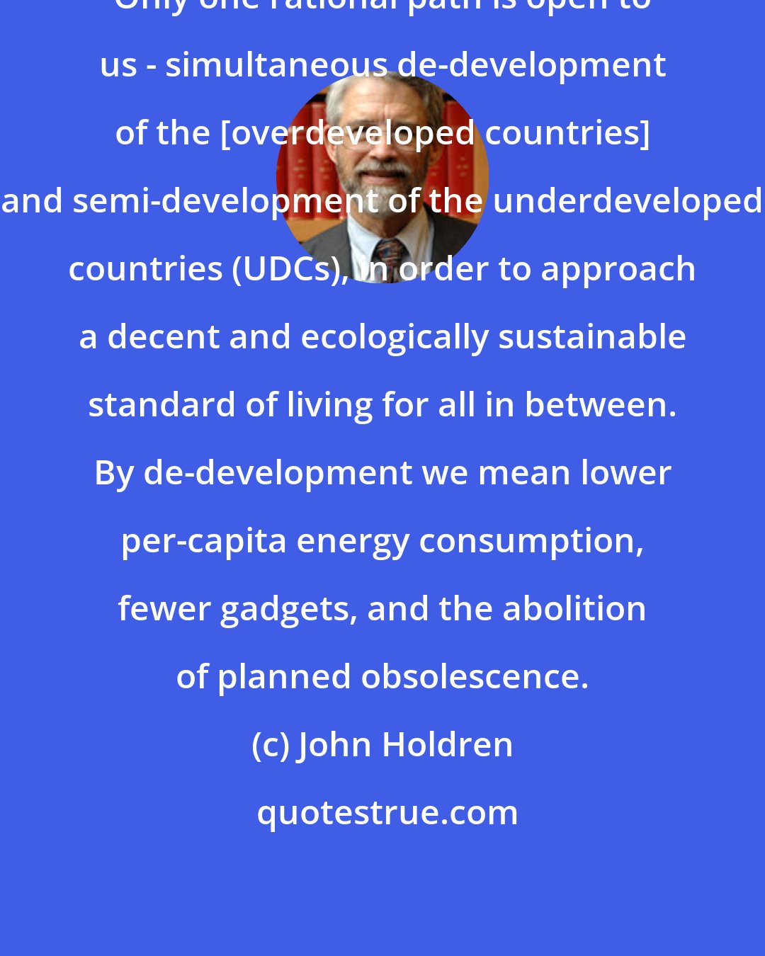 John Holdren: Only one rational path is open to us - simultaneous de-development of the [overdeveloped countries] and semi-development of the underdeveloped countries (UDCs), in order to approach a decent and ecologically sustainable standard of living for all in between. By de-development we mean lower per-capita energy consumption, fewer gadgets, and the abolition of planned obsolescence.