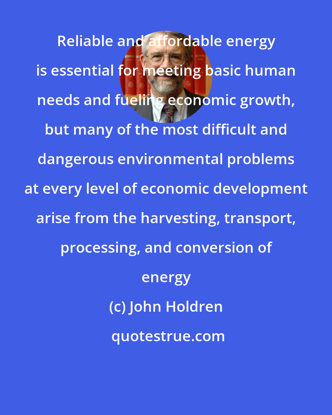John Holdren: Reliable and affordable energy is essential for meeting basic human needs and fueling economic growth, but many of the most difficult and dangerous environmental problems at every level of economic development arise from the harvesting, transport, processing, and conversion of energy
