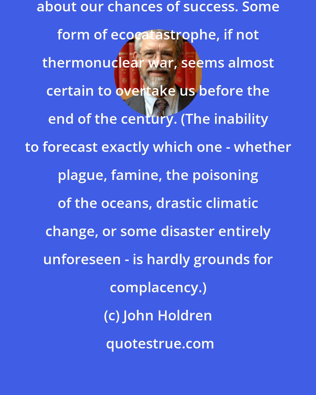 John Holdren: We are not, of course, optimistic about our chances of success. Some form of ecocatastrophe, if not thermonuclear war, seems almost certain to overtake us before the end of the century. (The inability to forecast exactly which one - whether plague, famine, the poisoning of the oceans, drastic climatic change, or some disaster entirely unforeseen - is hardly grounds for complacency.)