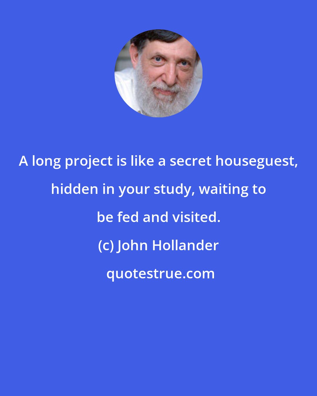 John Hollander: A long project is like a secret houseguest, hidden in your study, waiting to be fed and visited.