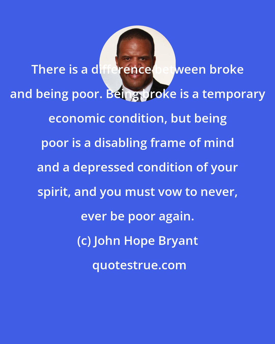 John Hope Bryant: There is a difference between broke and being poor. Being broke is a temporary economic condition, but being poor is a disabling frame of mind and a depressed condition of your spirit, and you must vow to never, ever be poor again.