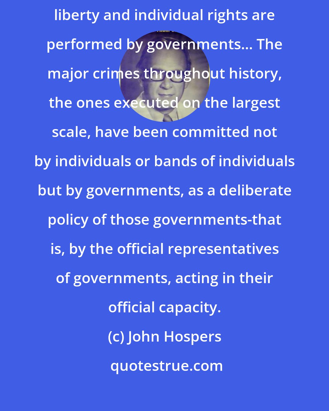 John Hospers: By far the most numerous and most flagrant violations of personal liberty and individual rights are performed by governments... The major crimes throughout history, the ones executed on the largest scale, have been committed not by individuals or bands of individuals but by governments, as a deliberate policy of those governments-that is, by the official representatives of governments, acting in their official capacity.