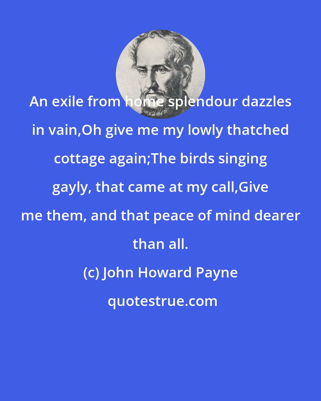 John Howard Payne: An exile from home splendour dazzles in vain,Oh give me my lowly thatched cottage again;The birds singing gayly, that came at my call,Give me them, and that peace of mind dearer than all.