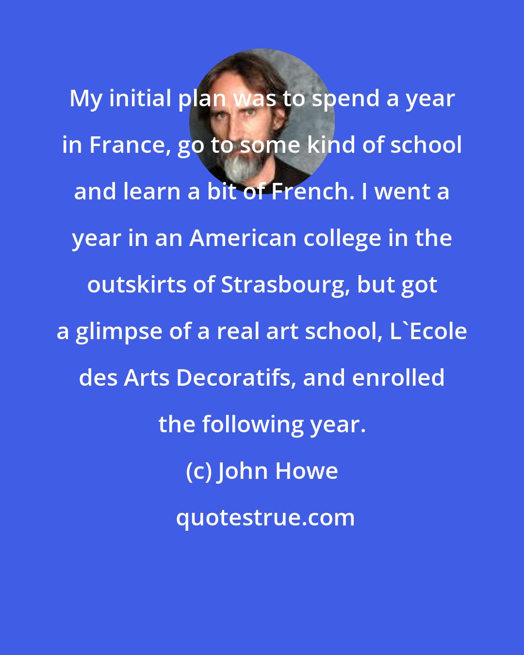 John Howe: My initial plan was to spend a year in France, go to some kind of school and learn a bit of French. I went a year in an American college in the outskirts of Strasbourg, but got a glimpse of a real art school, L'Ecole des Arts Decoratifs, and enrolled the following year.