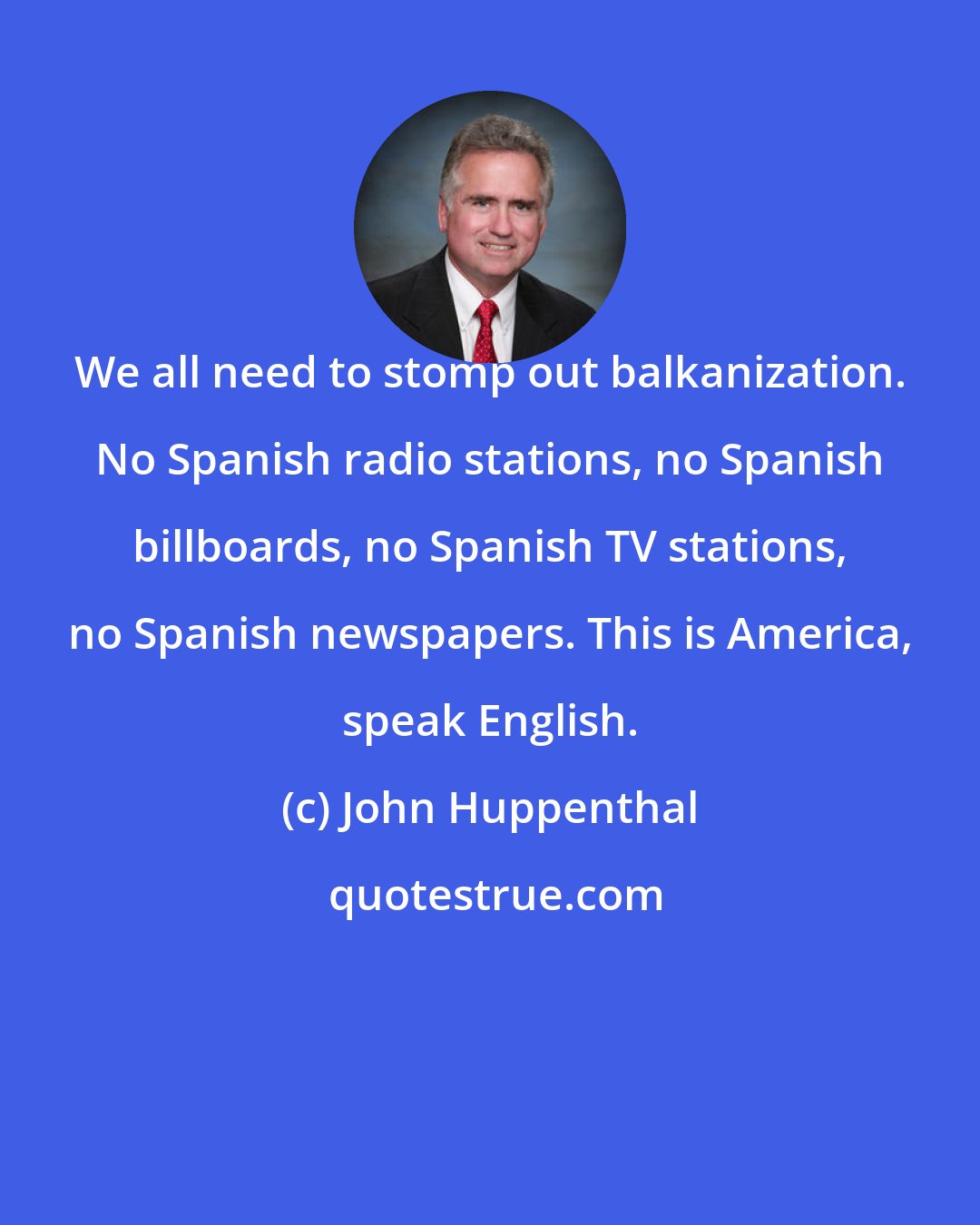 John Huppenthal: We all need to stomp out balkanization. No Spanish radio stations, no Spanish billboards, no Spanish TV stations, no Spanish newspapers. This is America, speak English.