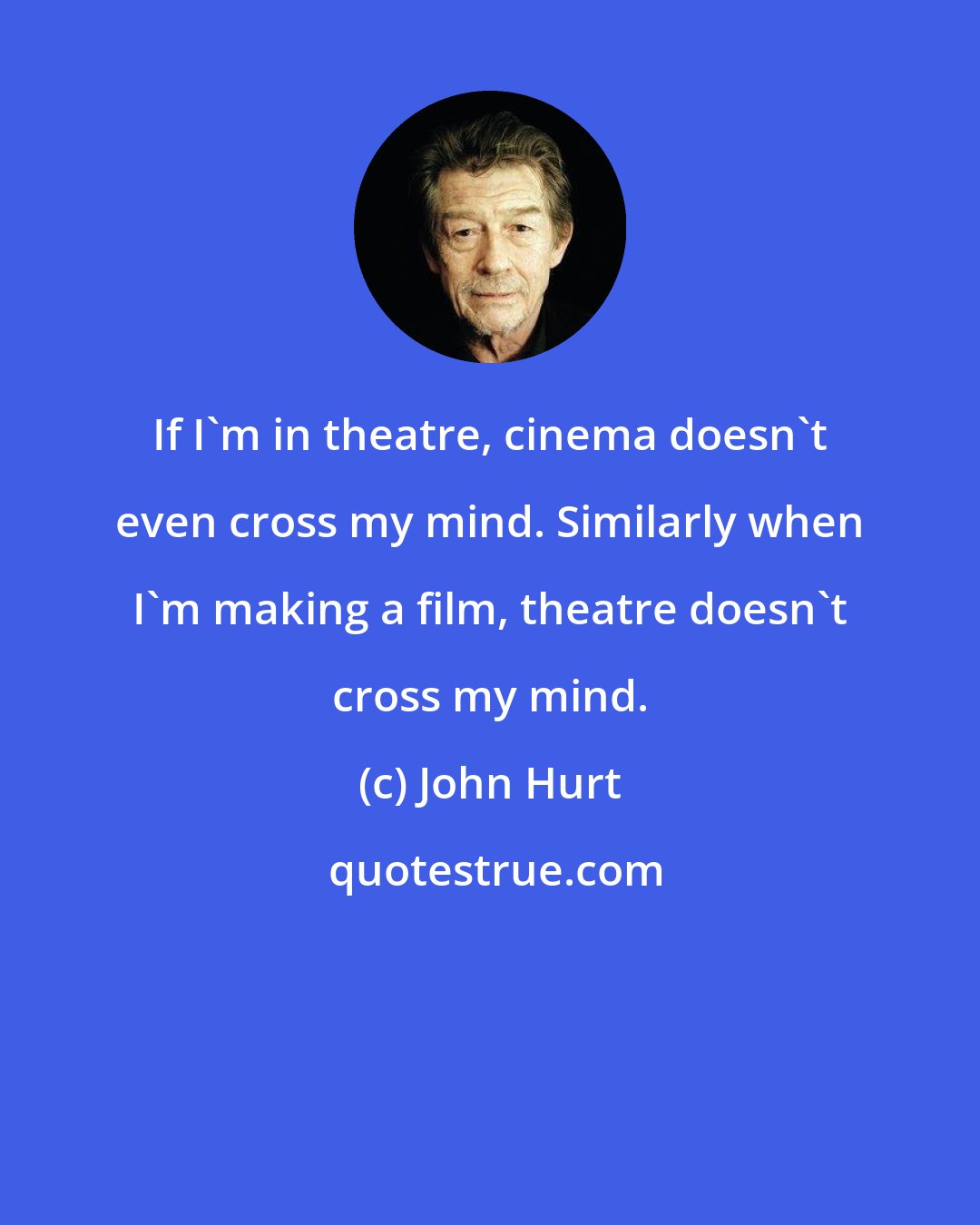 John Hurt: If I'm in theatre, cinema doesn't even cross my mind. Similarly when I'm making a film, theatre doesn't cross my mind.