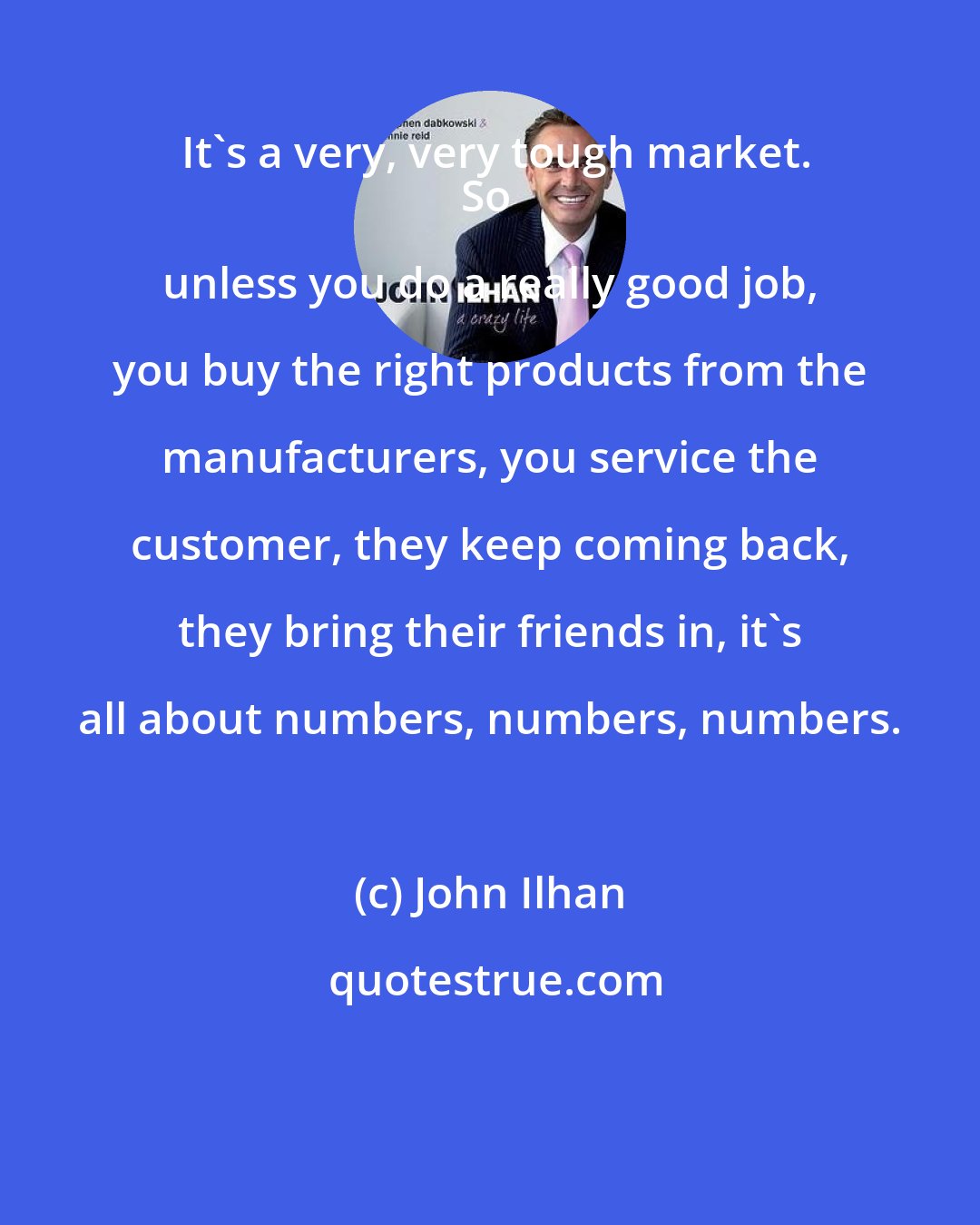 John Ilhan: It's a very, very tough market.
So unless you do a really good job, you buy the right products from the manufacturers, you service the customer, they keep coming back, they bring their friends in, it's all about numbers, numbers, numbers.