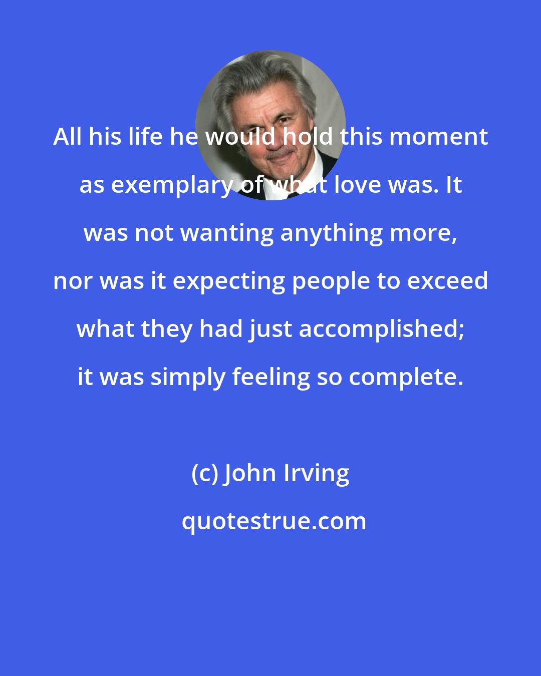 John Irving: All his life he would hold this moment as exemplary of what love was. It was not wanting anything more, nor was it expecting people to exceed what they had just accomplished; it was simply feeling so complete.