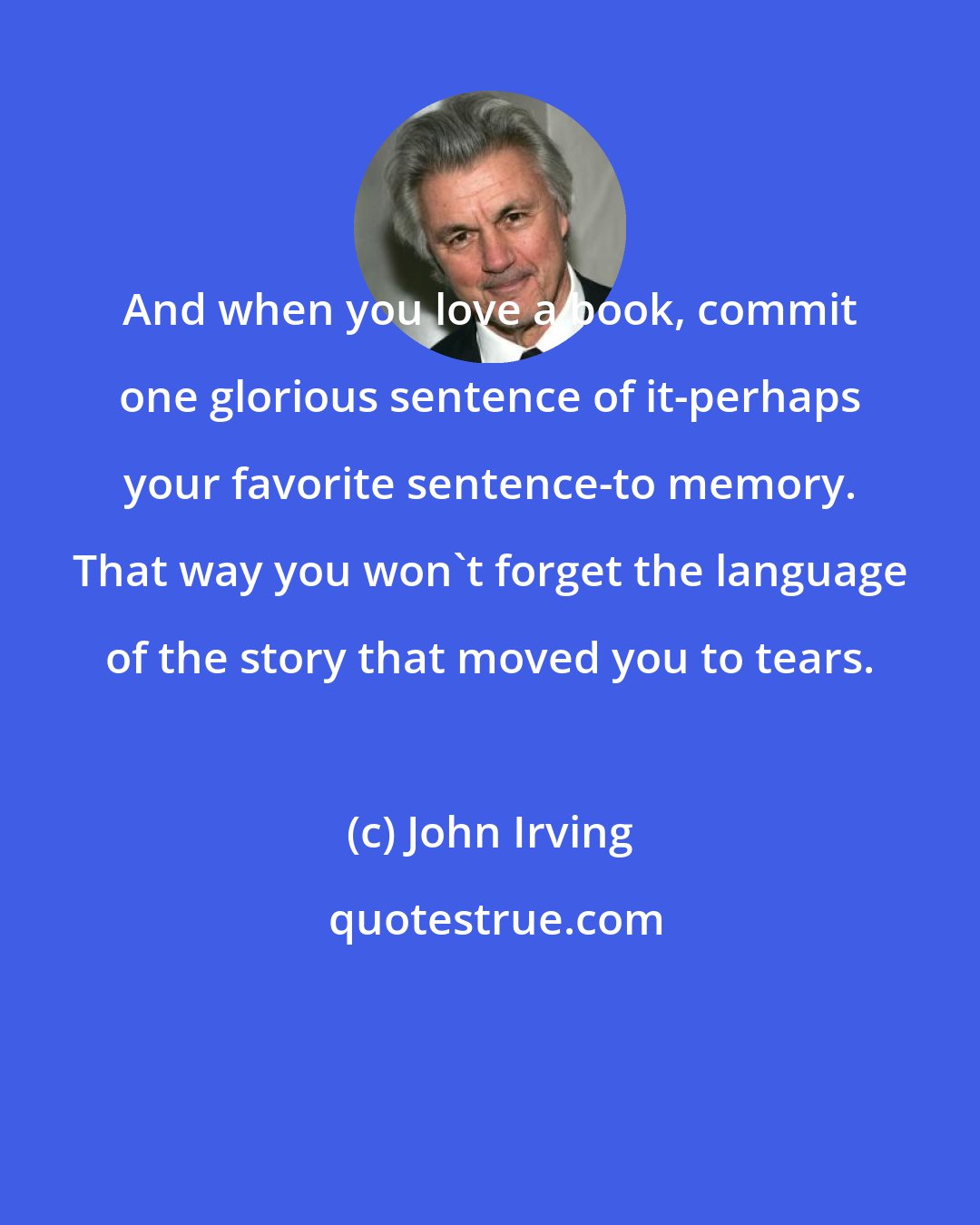 John Irving: And when you love a book, commit one glorious sentence of it-perhaps your favorite sentence-to memory. That way you won't forget the language of the story that moved you to tears.