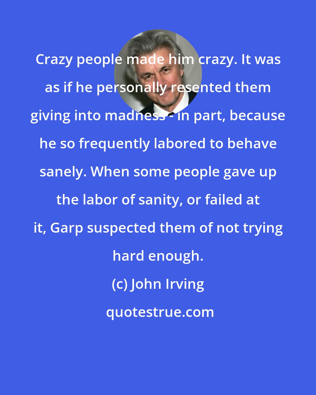 John Irving: Crazy people made him crazy. It was as if he personally resented them giving into madness - in part, because he so frequently labored to behave sanely. When some people gave up the labor of sanity, or failed at it, Garp suspected them of not trying hard enough.