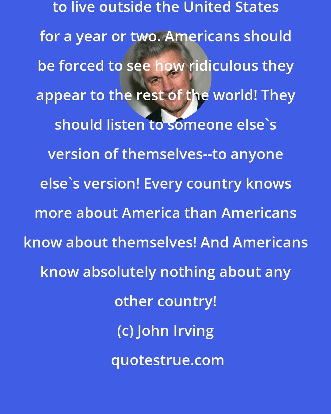 John Irving: Every American should be forced to live outside the United States for a year or two. Americans should be forced to see how ridiculous they appear to the rest of the world! They should listen to someone else's version of themselves--to anyone else's version! Every country knows more about America than Americans know about themselves! And Americans know absolutely nothing about any other country!