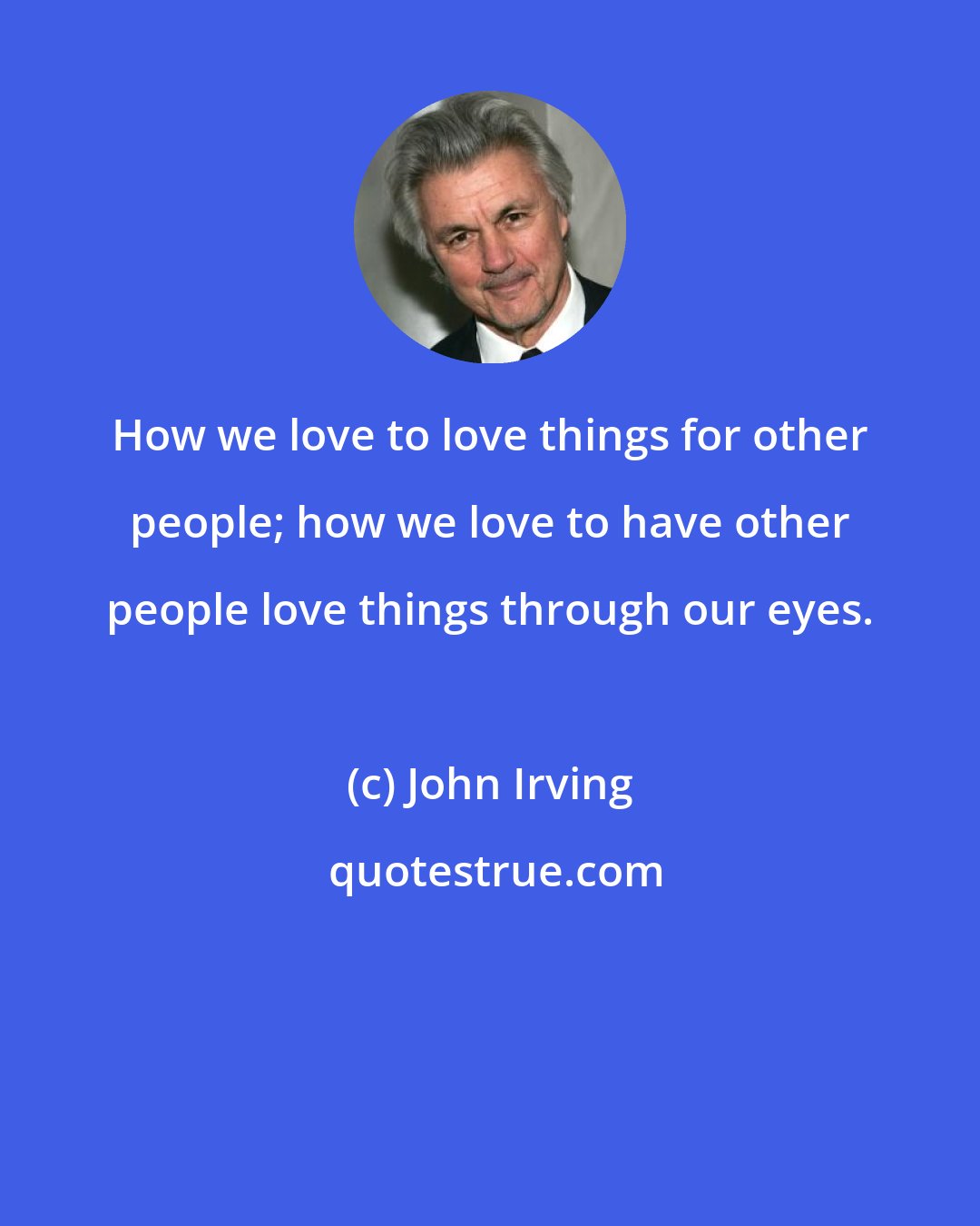 John Irving: How we love to love things for other people; how we love to have other people love things through our eyes.