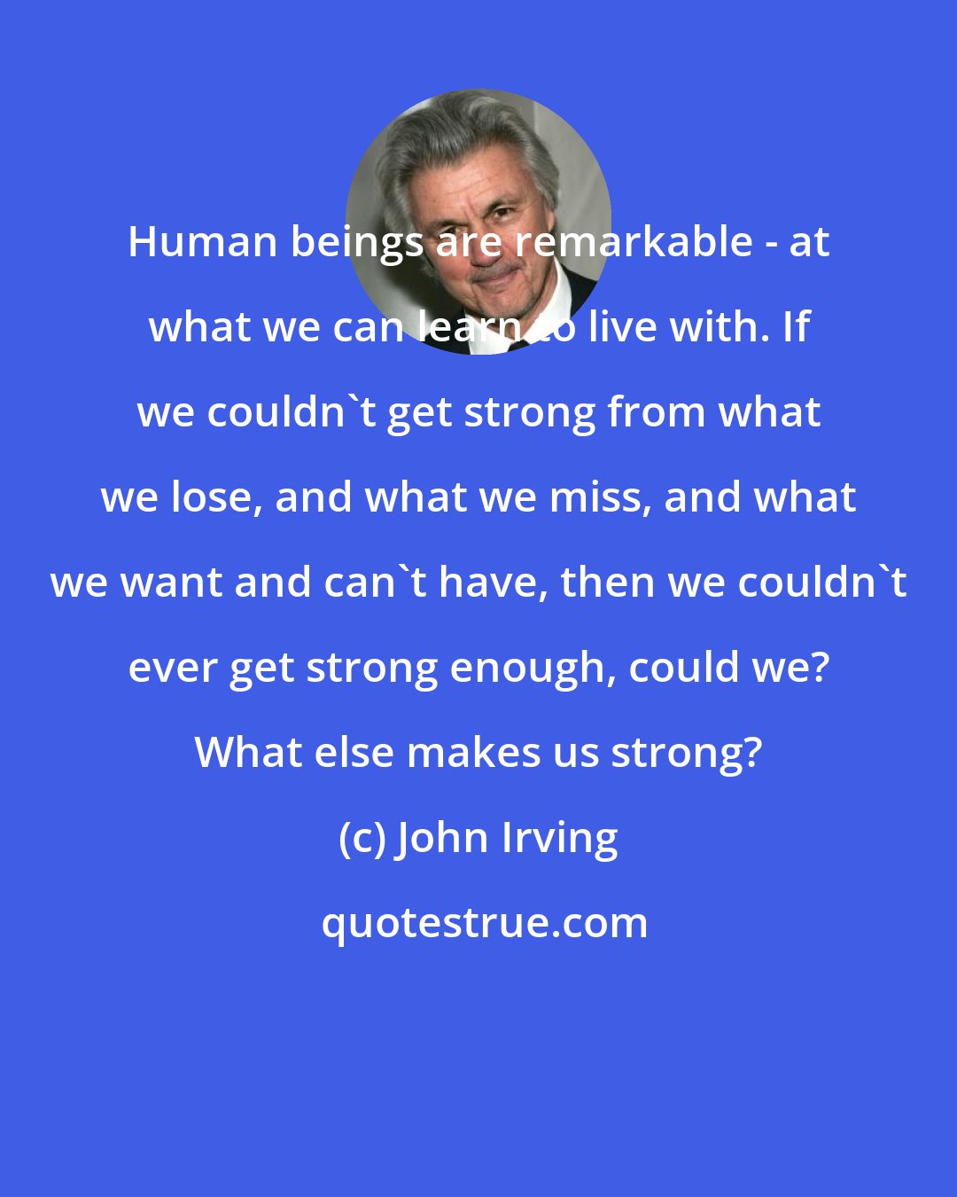 John Irving: Human beings are remarkable - at what we can learn to live with. If we couldn't get strong from what we lose, and what we miss, and what we want and can't have, then we couldn't ever get strong enough, could we? What else makes us strong?