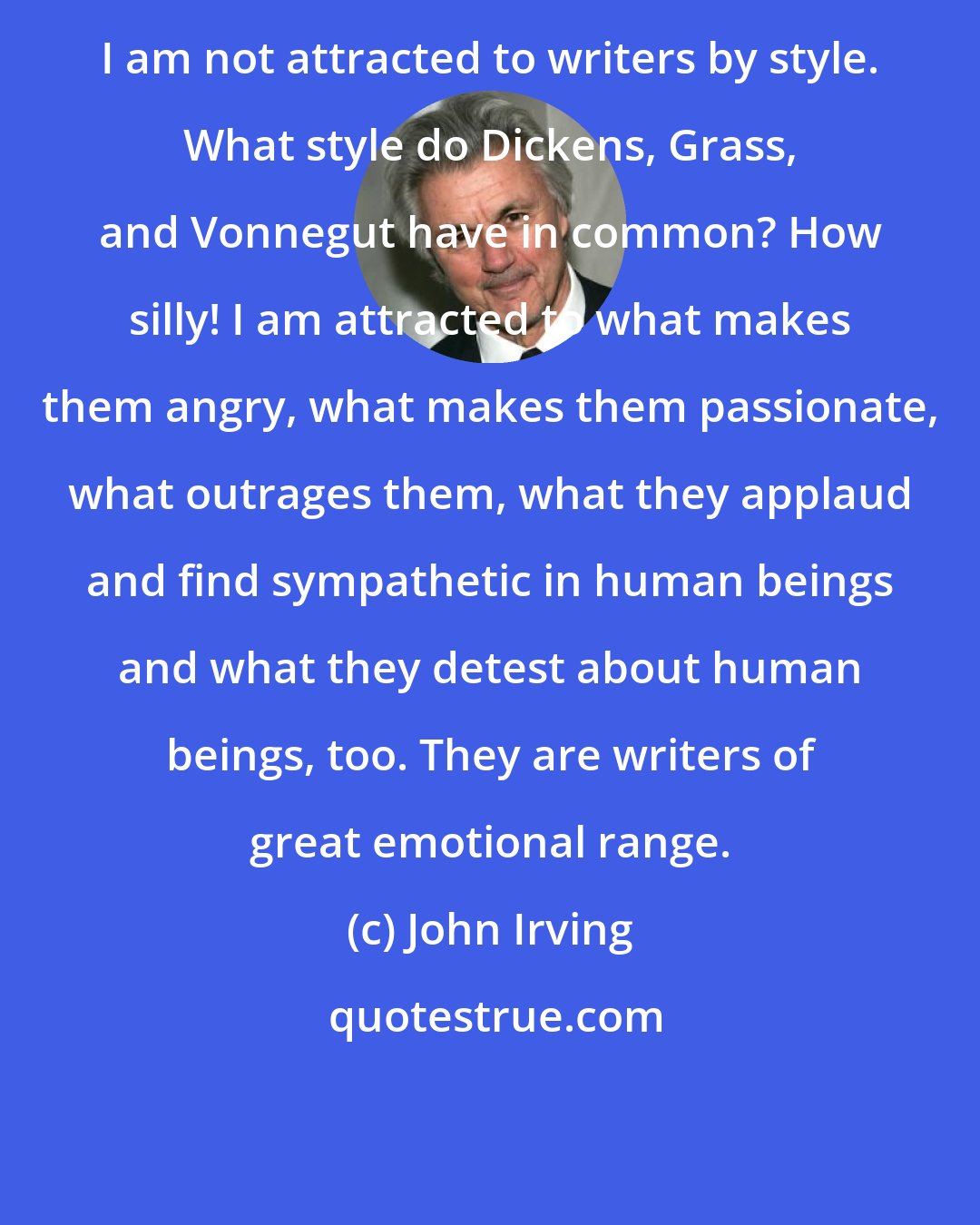 John Irving: I am not attracted to writers by style. What style do Dickens, Grass, and Vonnegut have in common? How silly! I am attracted to what makes them angry, what makes them passionate, what outrages them, what they applaud and find sympathetic in human beings and what they detest about human beings, too. They are writers of great emotional range.