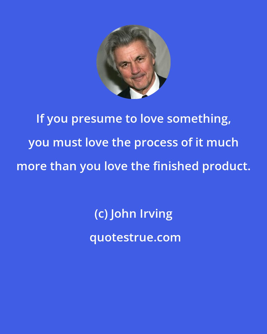 John Irving: If you presume to love something, you must love the process of it much more than you love the finished product.