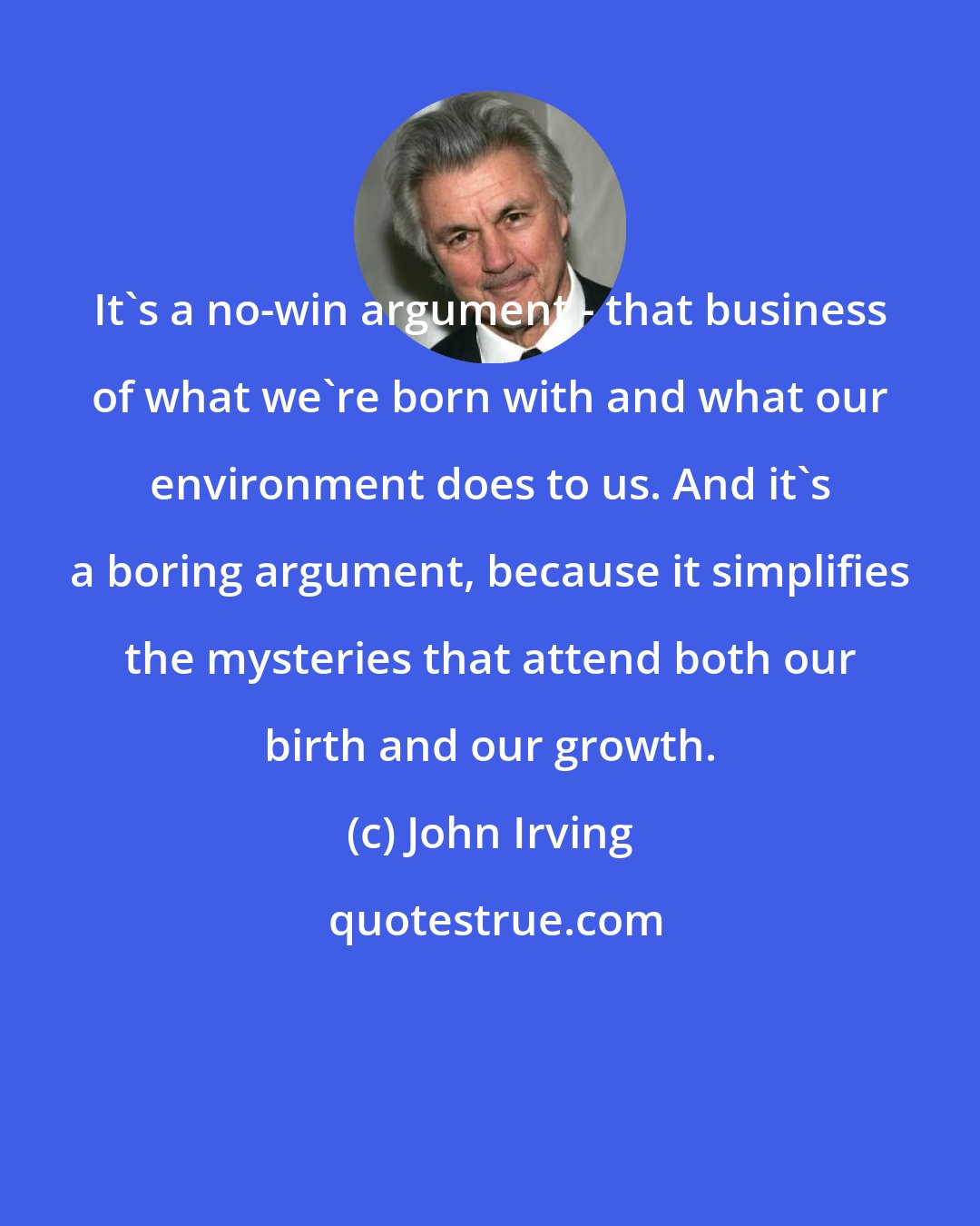 John Irving: It's a no-win argument - that business of what we're born with and what our environment does to us. And it's a boring argument, because it simplifies the mysteries that attend both our birth and our growth.