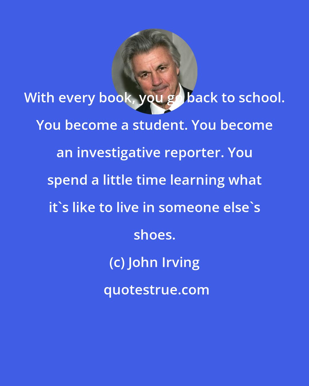 John Irving: With every book, you go back to school. You become a student. You become an investigative reporter. You spend a little time learning what it's like to live in someone else's shoes.