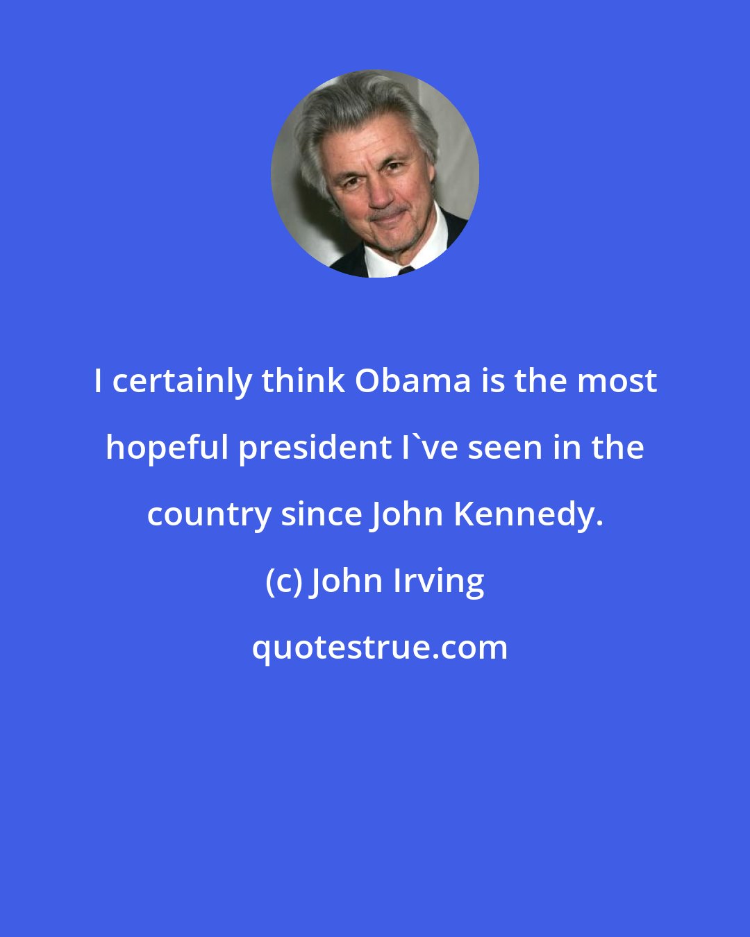 John Irving: I certainly think Obama is the most hopeful president I've seen in the country since John Kennedy.