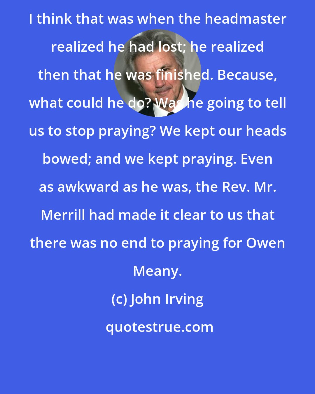 John Irving: I think that was when the headmaster realized he had lost; he realized then that he was finished. Because, what could he do? Was he going to tell us to stop praying? We kept our heads bowed; and we kept praying. Even as awkward as he was, the Rev. Mr. Merrill had made it clear to us that there was no end to praying for Owen Meany.