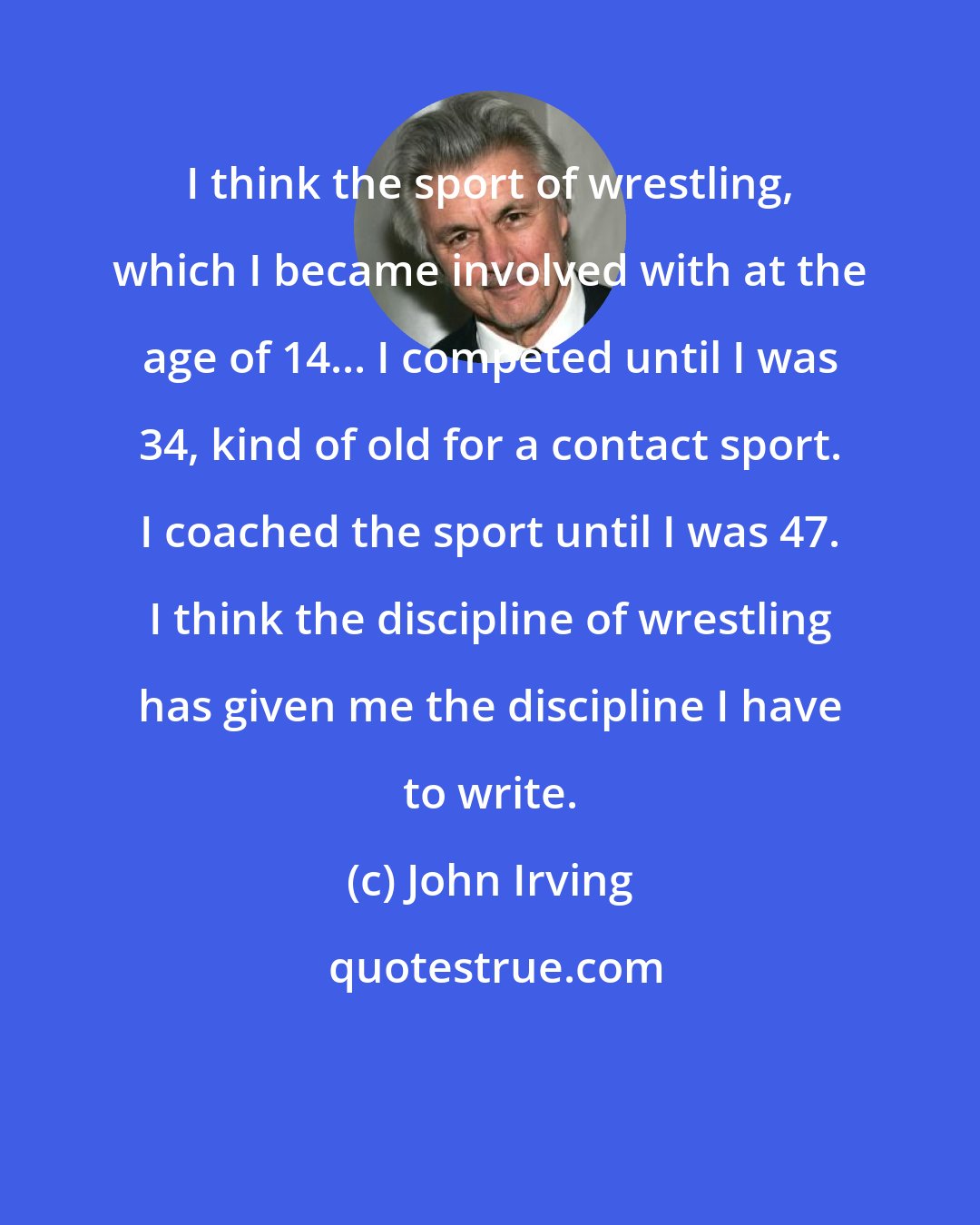 John Irving: I think the sport of wrestling, which I became involved with at the age of 14... I competed until I was 34, kind of old for a contact sport. I coached the sport until I was 47. I think the discipline of wrestling has given me the discipline I have to write.