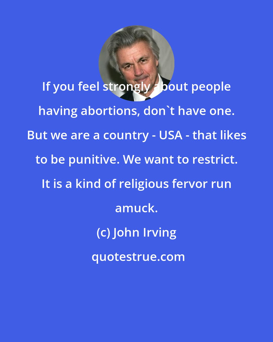 John Irving: If you feel strongly about people having abortions, don't have one. But we are a country - USA - that likes to be punitive. We want to restrict. It is a kind of religious fervor run amuck.