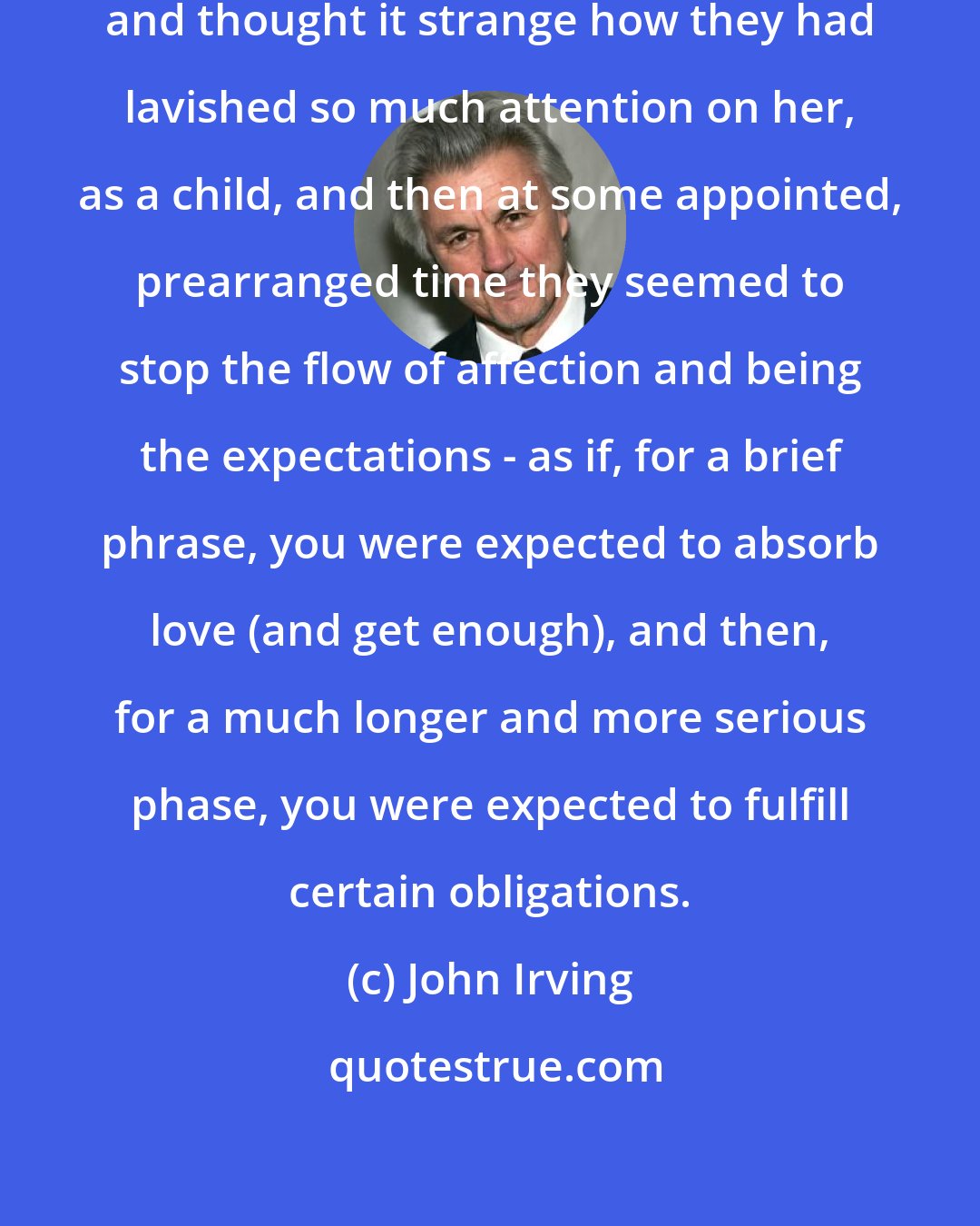 John Irving: She felt detached from her family, and thought it strange how they had lavished so much attention on her, as a child, and then at some appointed, prearranged time they seemed to stop the flow of affection and being the expectations - as if, for a brief phrase, you were expected to absorb love (and get enough), and then, for a much longer and more serious phase, you were expected to fulfill certain obligations.