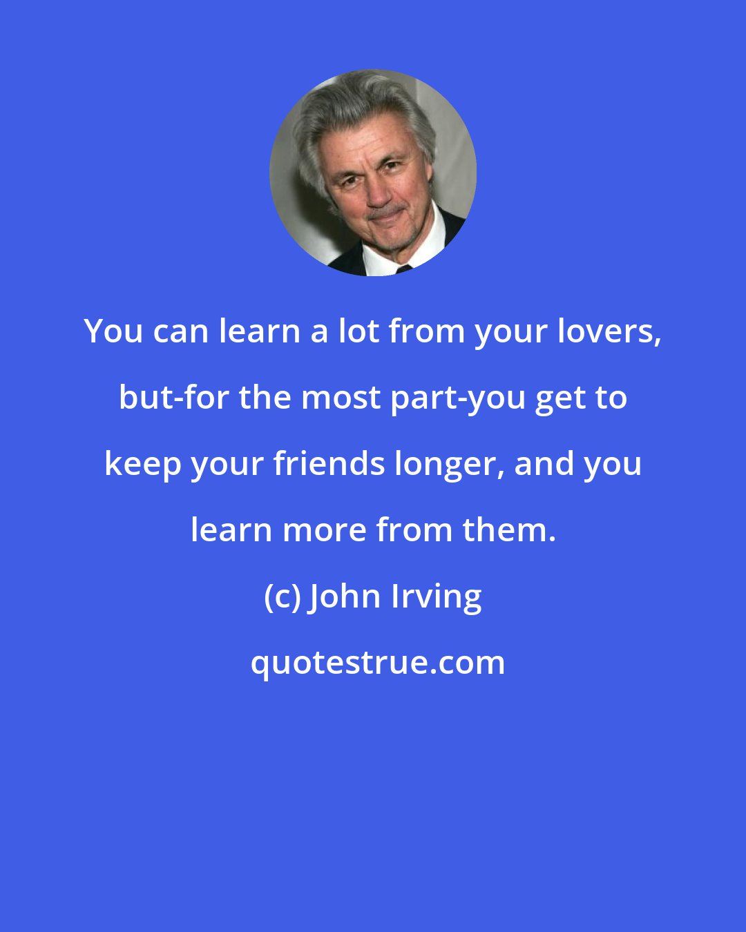 John Irving: You can learn a lot from your lovers, but-for the most part-you get to keep your friends longer, and you learn more from them.