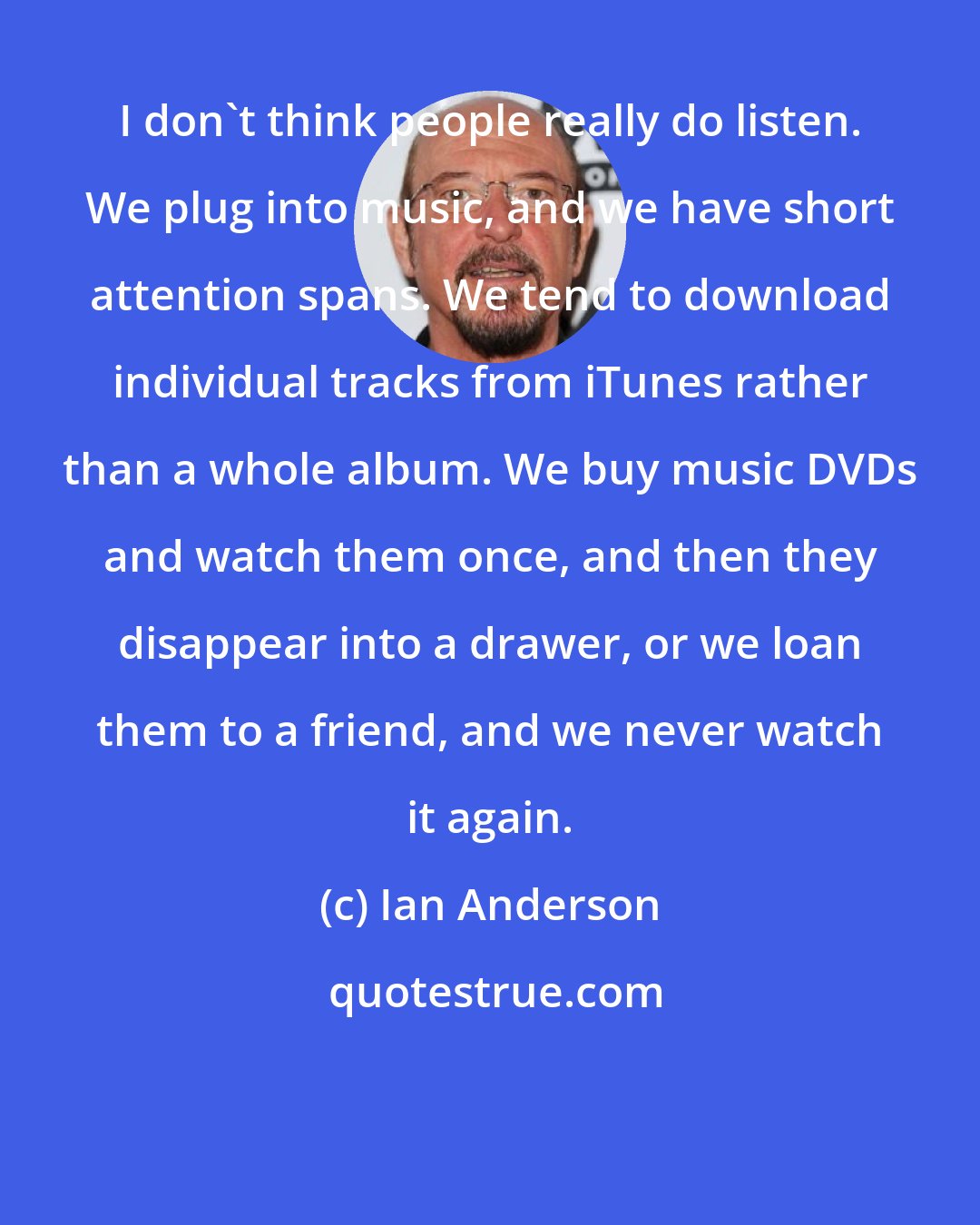 Ian Anderson: I don't think people really do listen. We plug into music, and we have short attention spans. We tend to download individual tracks from iTunes rather than a whole album. We buy music DVDs and watch them once, and then they disappear into a drawer, or we loan them to a friend, and we never watch it again.