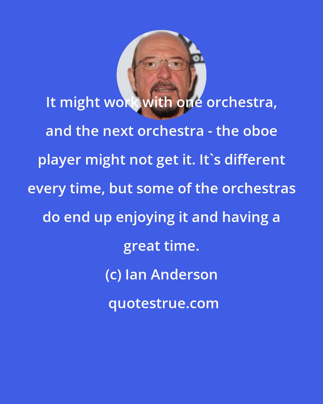 Ian Anderson: It might work with one orchestra, and the next orchestra - the oboe player might not get it. It's different every time, but some of the orchestras do end up enjoying it and having a great time.