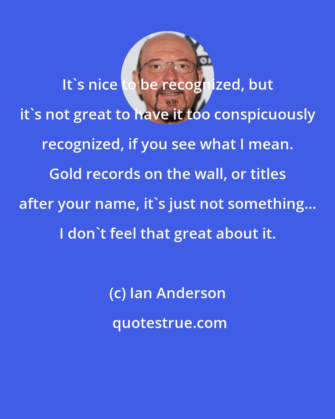 Ian Anderson: It's nice to be recognized, but it's not great to have it too conspicuously recognized, if you see what I mean. Gold records on the wall, or titles after your name, it's just not something... I don't feel that great about it.