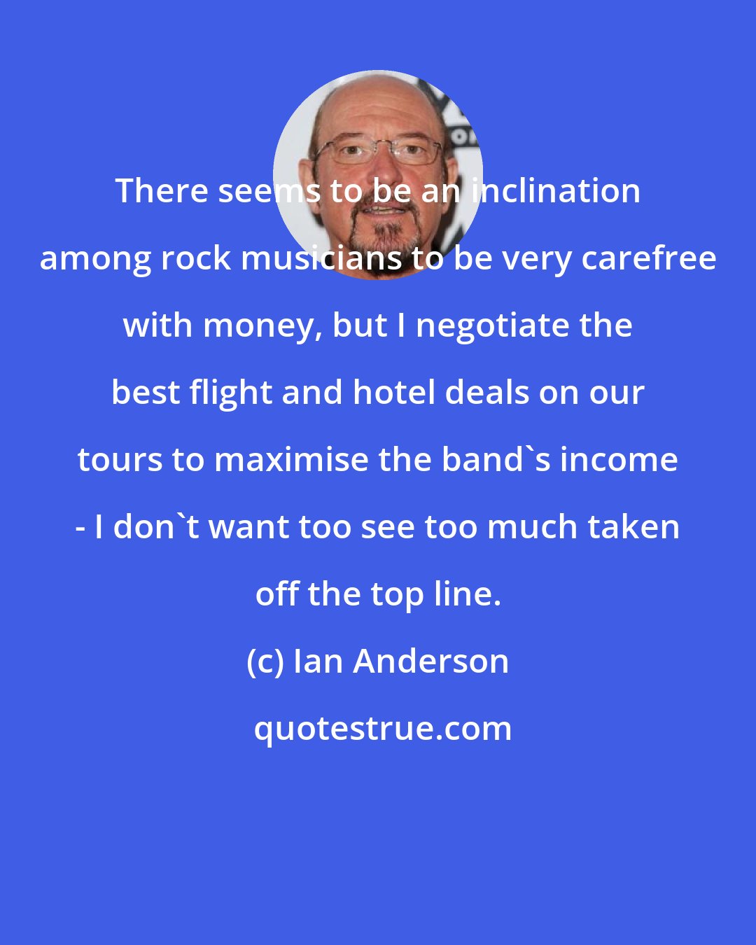 Ian Anderson: There seems to be an inclination among rock musicians to be very carefree with money, but I negotiate the best flight and hotel deals on our tours to maximise the band's income - I don't want too see too much taken off the top line.